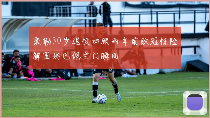 聚勒30岁退役回顾两年前欧冠惊险解围姆巴佩空门瞬间