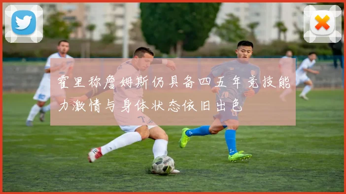 霍里称詹姆斯仍具备四五年竞技能力激情与身体状态依旧出色