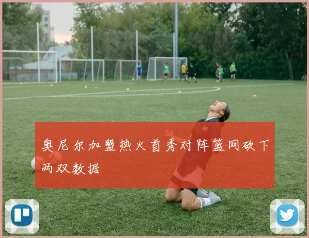 奥尼尔加盟热火首秀对阵篮网砍下两双数据