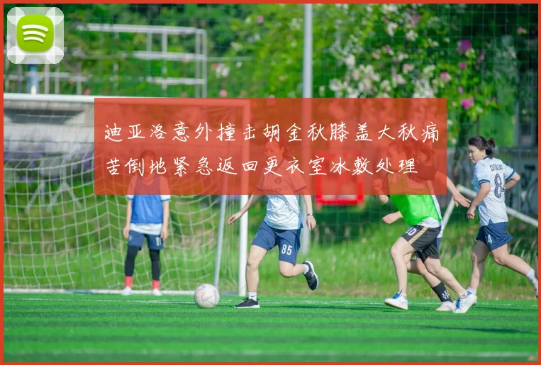 迪亚洛意外撞击胡金秋膝盖大秋痛苦倒地紧急返回更衣室冰敷处理