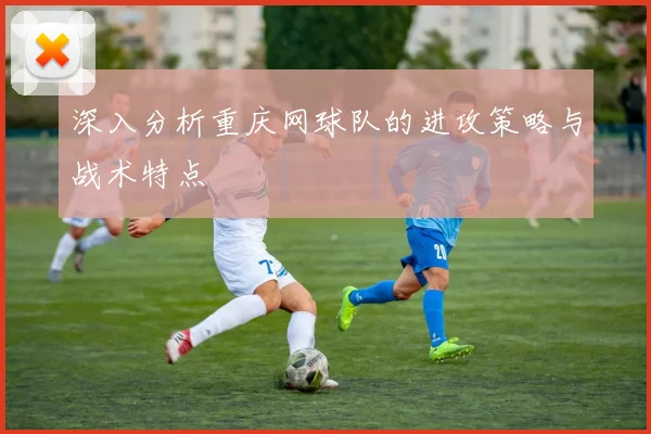 深入分析重庆网球队的进攻策略与战术特点